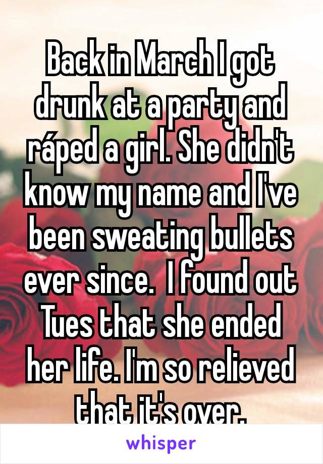 Back in March I got drunk at a party and ráped a girl. She didn't know my name and I've been sweating bullets ever since.  I found out Tues that she ended her life. I'm so relieved that it's over.