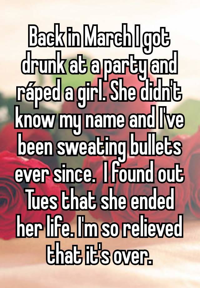 Back in March I got drunk at a party and ráped a girl. She didn't know my name and I've been sweating bullets ever since.  I found out Tues that she ended her life. I'm so relieved that it's over.