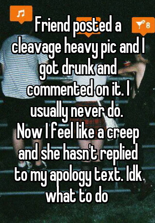 Friend posted a cleavage heavy pic and I got drunk and commented on it. I usually never do. 
Now I feel like a creep and she hasn't replied to my apology text. Idk what to do 