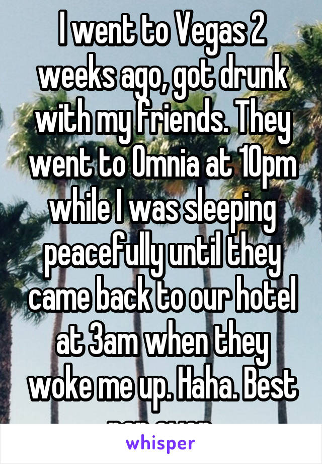 I went to Vegas 2 weeks ago, got drunk with my friends. They went to Omnia at 10pm while I was sleeping peacefully until they came back to our hotel at 3am when they woke me up. Haha. Best nap ever.