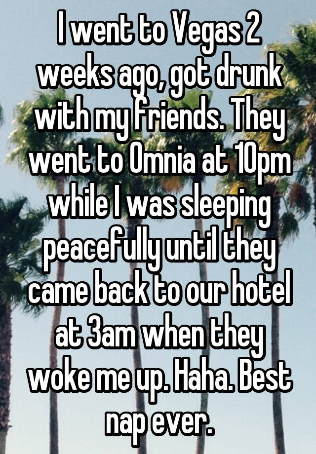 I went to Vegas 2 weeks ago, got drunk with my friends. They went to Omnia at 10pm while I was sleeping peacefully until they came back to our hotel at 3am when they woke me up. Haha. Best nap ever.