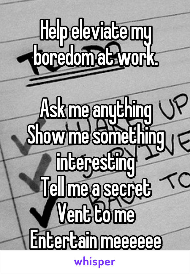 Help eleviate my boredom at work.

Ask me anything
Show me something interesting
Tell me a secret
Vent to me
Entertain meeeeee