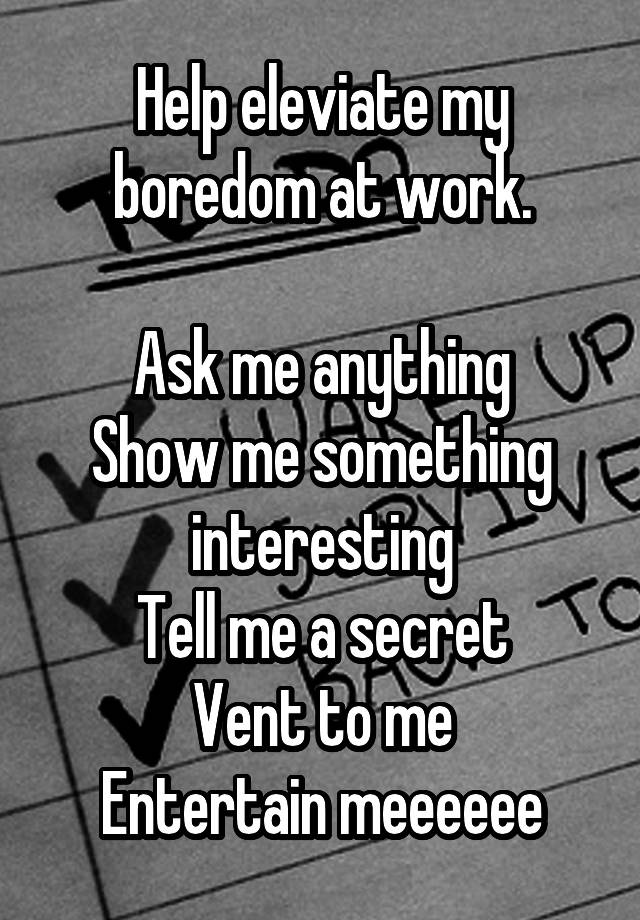 Help eleviate my boredom at work.

Ask me anything
Show me something interesting
Tell me a secret
Vent to me
Entertain meeeeee