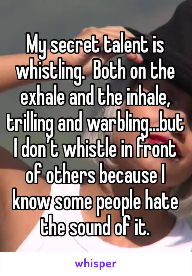 My secret talent is whistling.  Both on the exhale and the inhale, trilling and warbling…but I don’t whistle in front of others because I know some people hate the sound of it. 