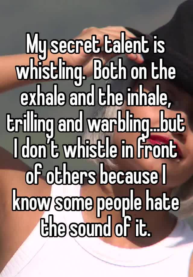 My secret talent is whistling.  Both on the exhale and the inhale, trilling and warbling…but I don’t whistle in front of others because I know some people hate the sound of it. 