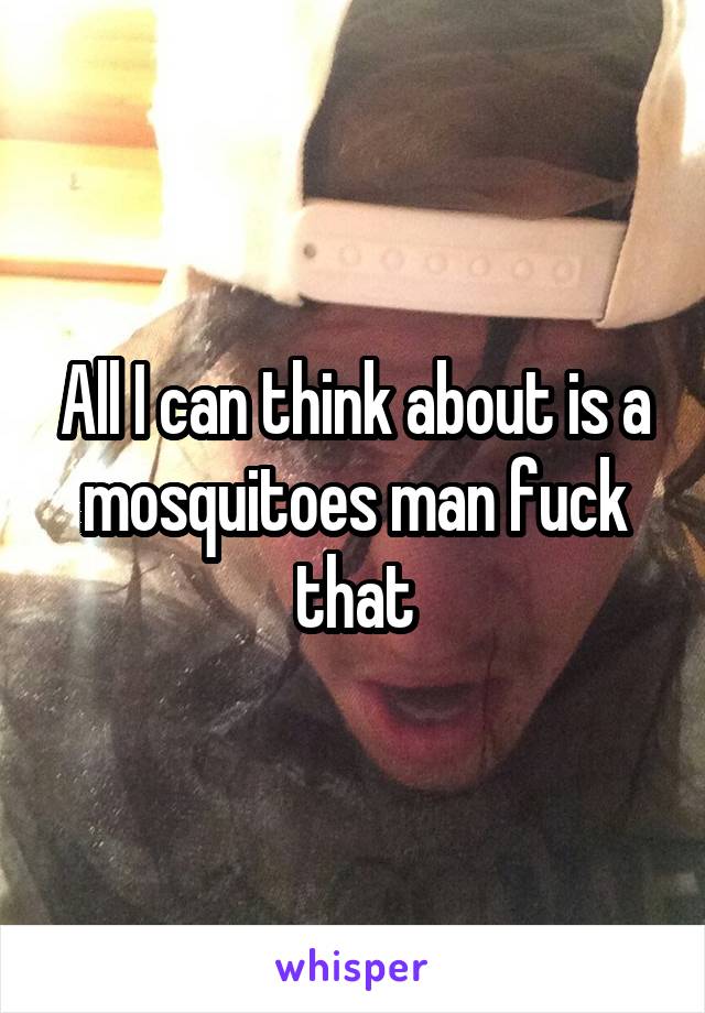 All I can think about is a mosquitoes man fuck that