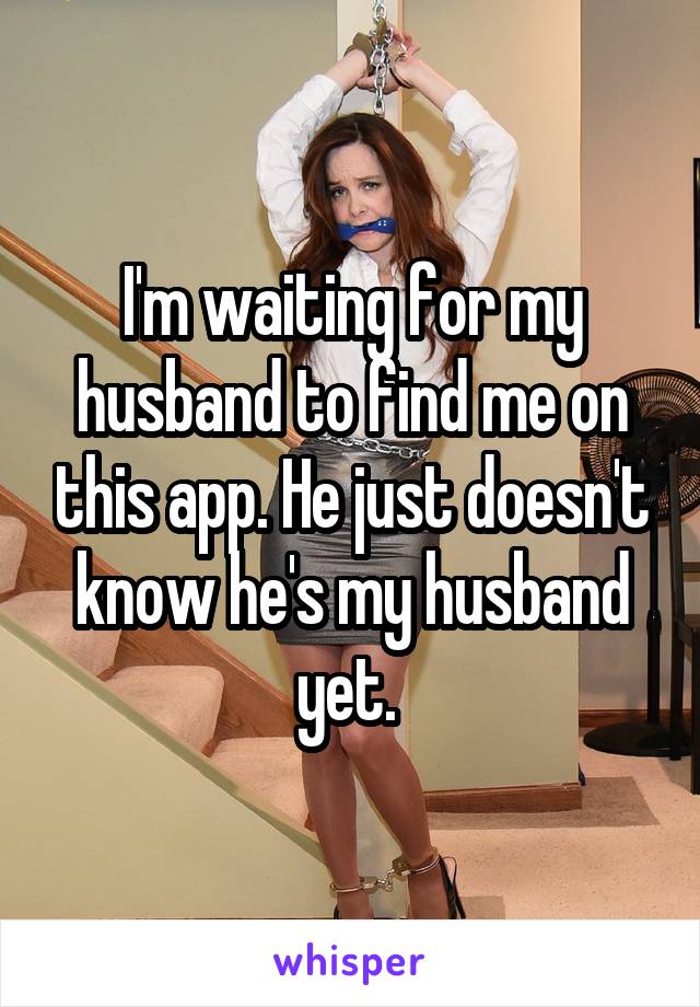 I'm waiting for my husband to find me on this app. He just doesn't know he's my husband yet. 