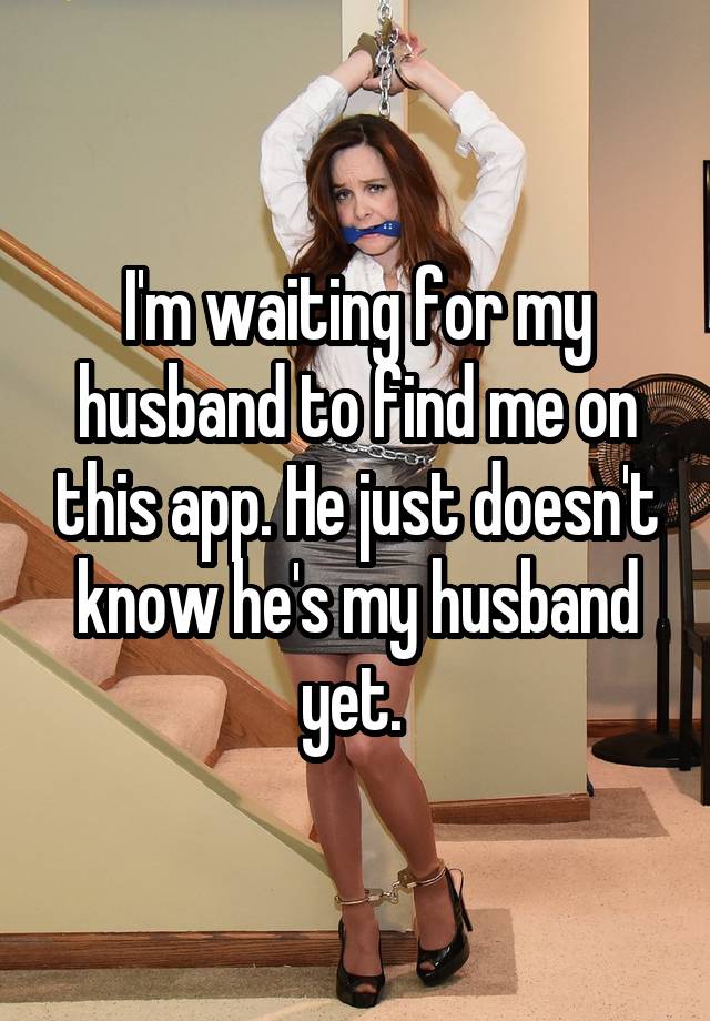 I'm waiting for my husband to find me on this app. He just doesn't know he's my husband yet. 