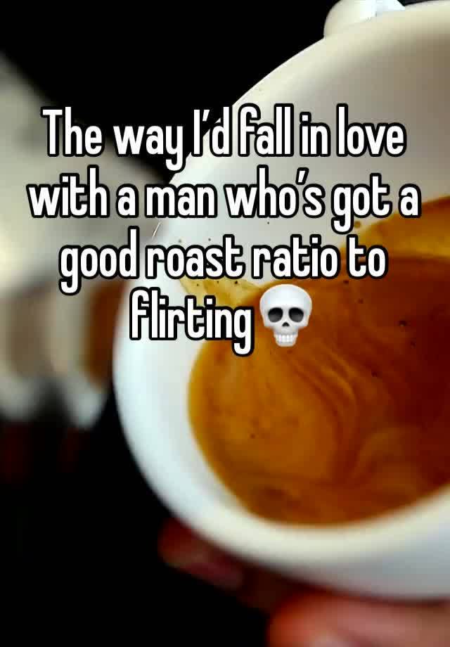 The way I’d fall in love with a man who’s got a good roast ratio to flirting💀