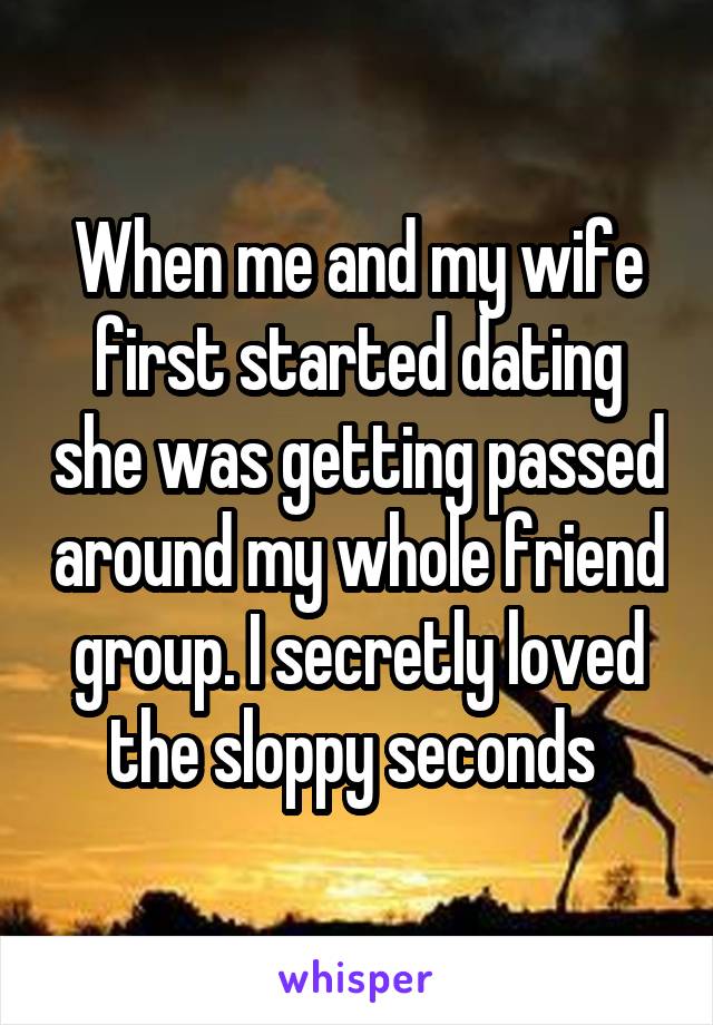 When me and my wife first started dating she was getting passed around my whole friend group. I secretly loved the sloppy seconds 