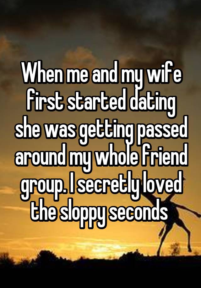 When me and my wife first started dating she was getting passed around my whole friend group. I secretly loved the sloppy seconds 