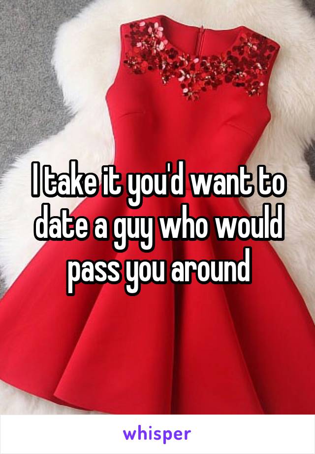 I take it you'd want to date a guy who would pass you around