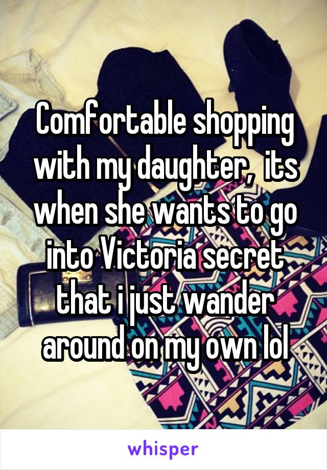 Comfortable shopping with my daughter,  its when she wants to go into Victoria secret that i just wander around on my own lol