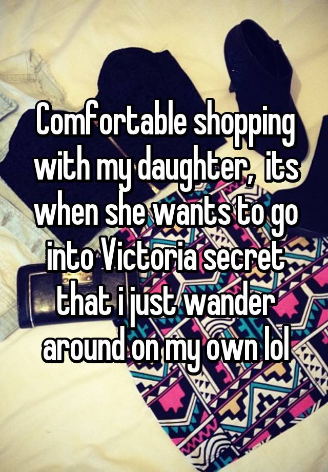 Comfortable shopping with my daughter,  its when she wants to go into Victoria secret that i just wander around on my own lol