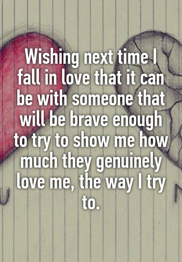 Wishing next time I fall in love that it can be with someone that will be brave enough to try to show me how much they genuinely love me, the way I try to.