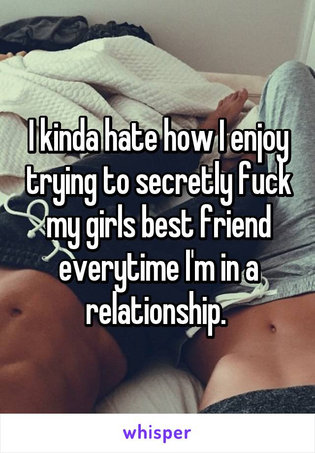 I kinda hate how I enjoy trying to secretly fuck my girls best friend everytime I'm in a relationship. 