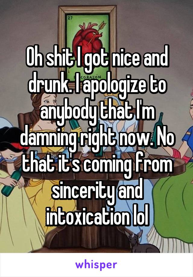 Oh shit I got nice and drunk. I apologize to anybody that I'm damning right now. No that it's coming from sincerity and intoxication lol