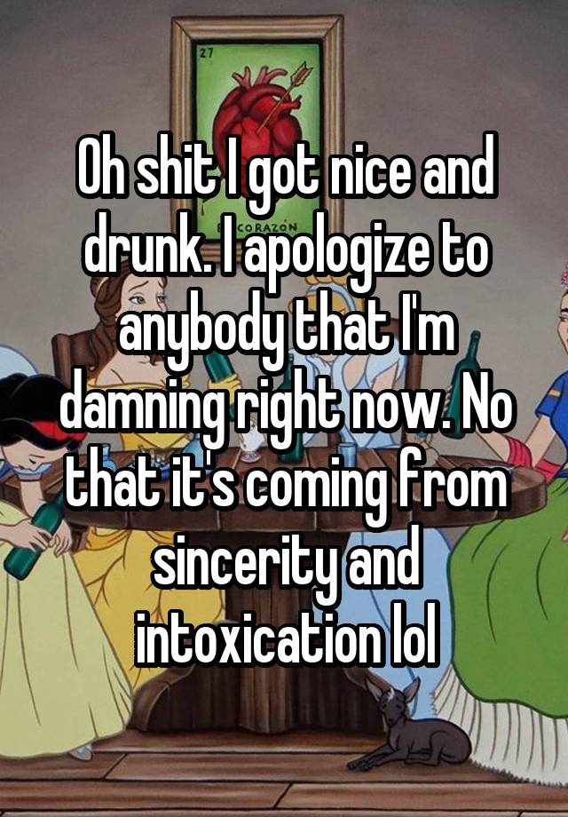 Oh shit I got nice and drunk. I apologize to anybody that I'm damning right now. No that it's coming from sincerity and intoxication lol