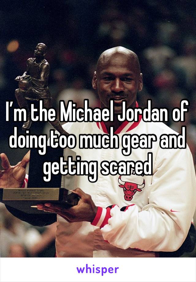 I’m the Michael Jordan of doing too much gear and getting scared 