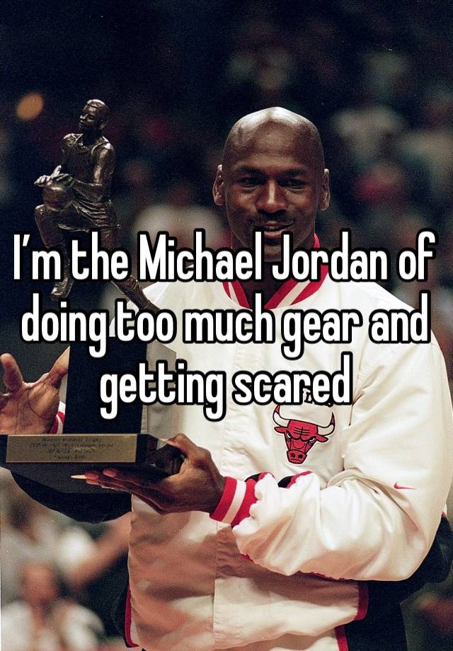 I’m the Michael Jordan of doing too much gear and getting scared 