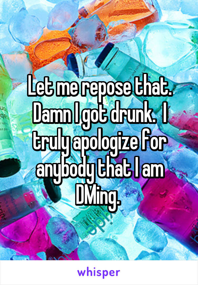 Let me repose that. Damn I got drunk.  I truly apologize for anybody that I am DMing. 