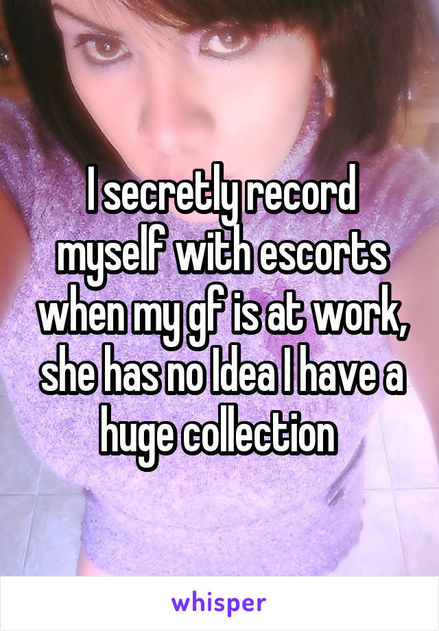 I secretly record myself with escorts when my gf is at work, she has no Idea I have a huge collection 