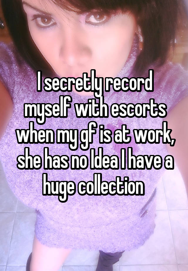 I secretly record myself with escorts when my gf is at work, she has no Idea I have a huge collection 