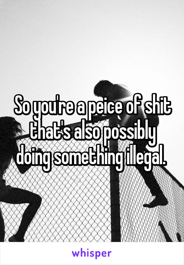 So you're a peice of shit that's also possibly doing something illegal. 