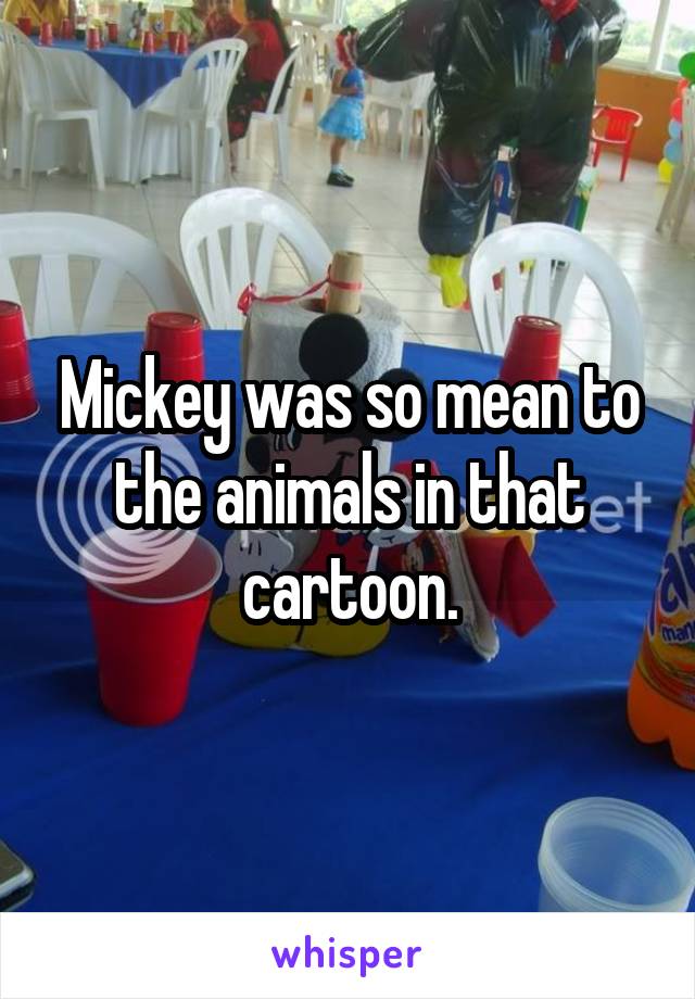 Mickey was so mean to the animals in that cartoon.