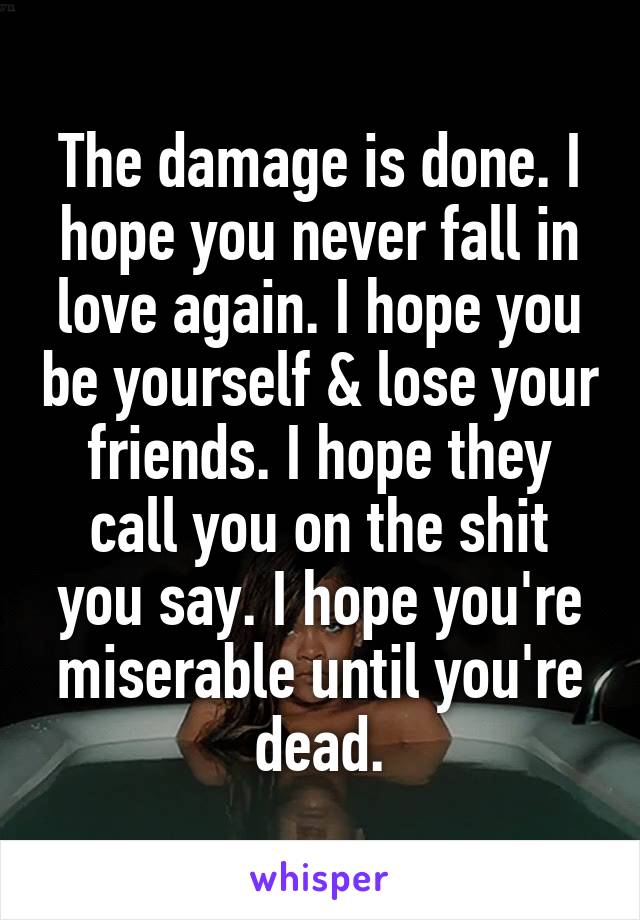 The damage is done. I hope you never fall in love again. I hope you be yourself & lose your friends. I hope they call you on the shit you say. I hope you're miserable until you're dead.