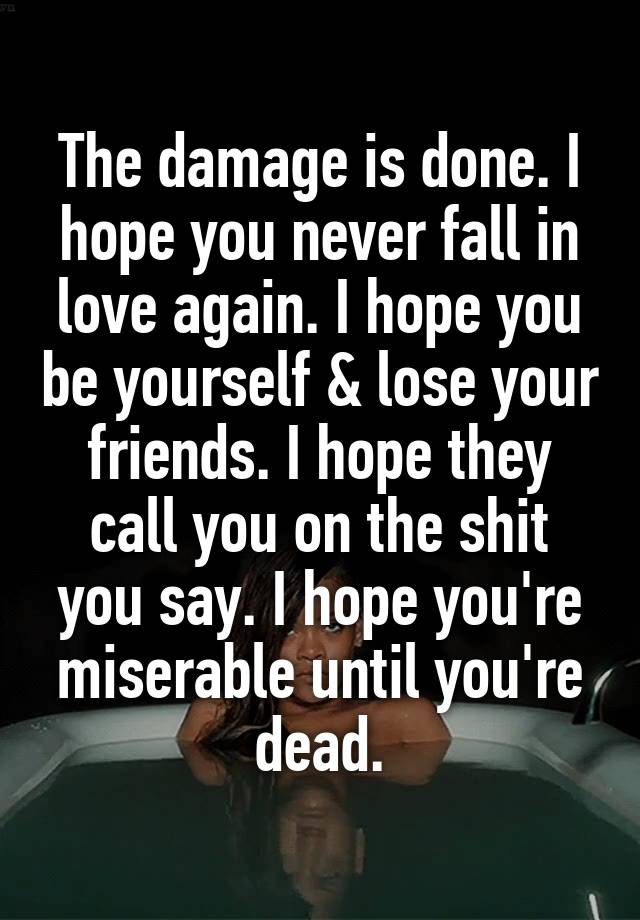 The damage is done. I hope you never fall in love again. I hope you be yourself & lose your friends. I hope they call you on the shit you say. I hope you're miserable until you're dead.