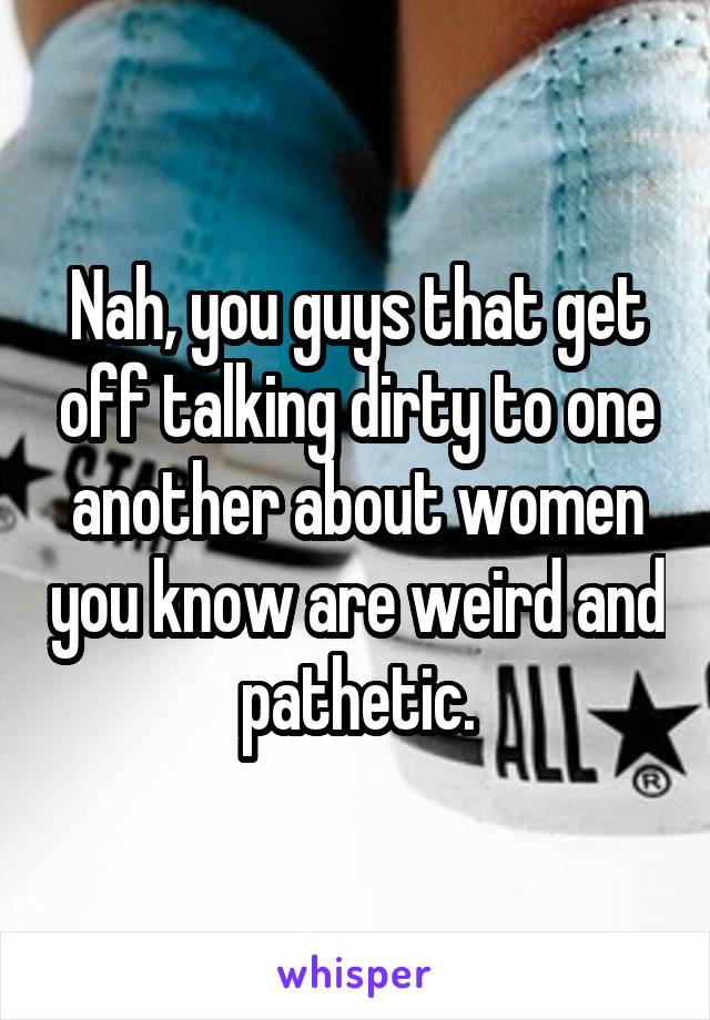 Nah, you guys that get off talking dirty to one another about women you know are weird and pathetic.