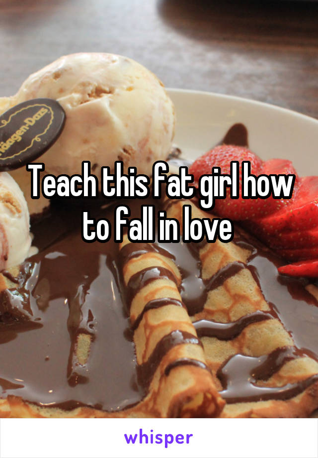 Teach this fat girl how to fall in love 
