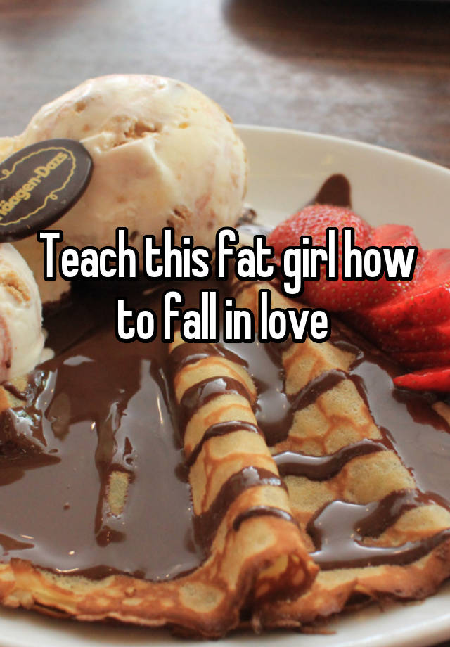 Teach this fat girl how to fall in love 
