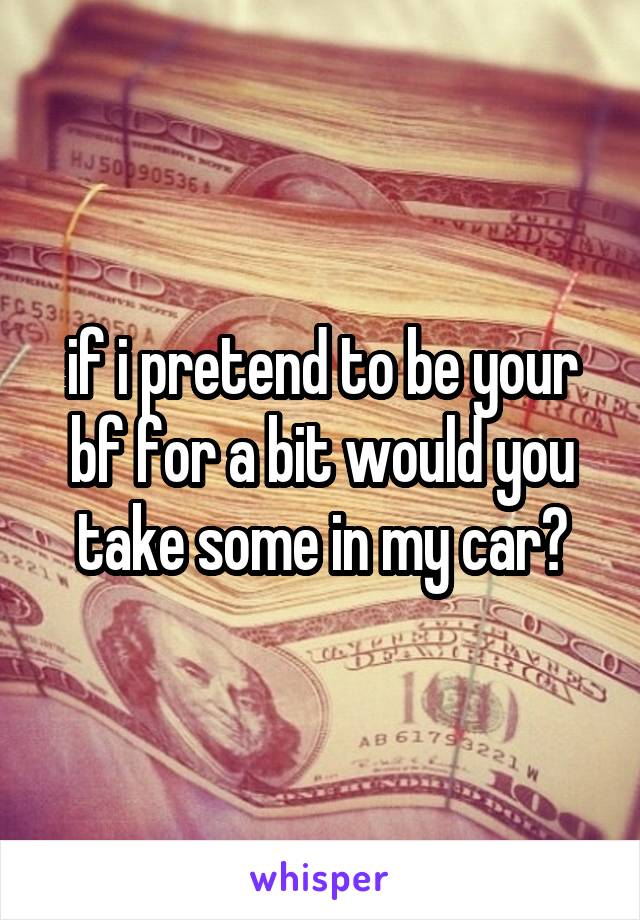 if i pretend to be your bf for a bit would you take some in my car?