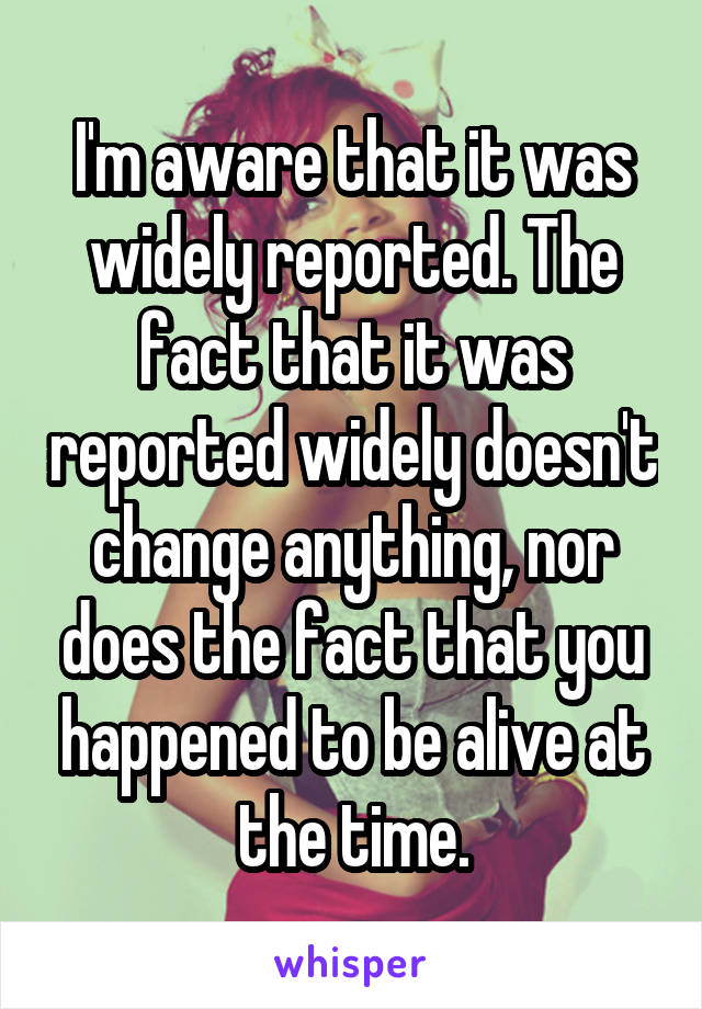 I'm aware that it was widely reported. The fact that it was reported widely doesn't change anything, nor does the fact that you happened to be alive at the time.