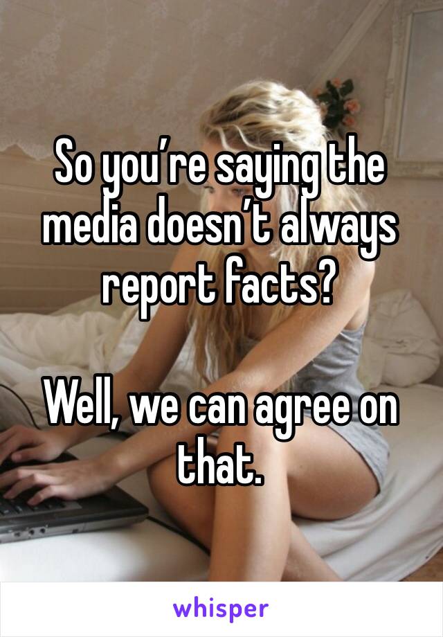 So you’re saying the media doesn’t always report facts?

Well, we can agree on that.