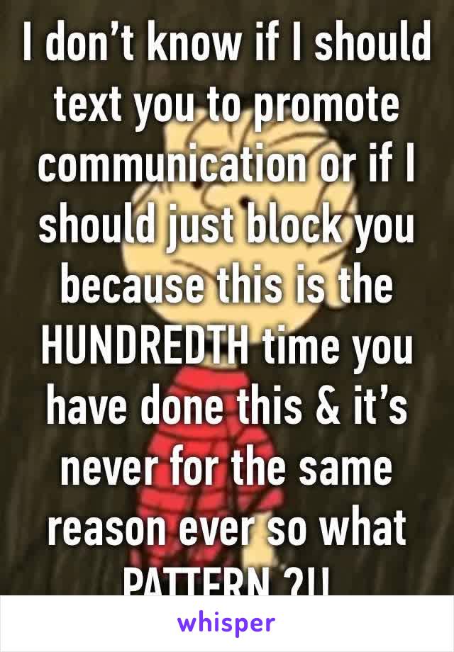 I don’t know if I should text you to promote communication or if I should just block you because this is the HUNDREDTH time you have done this & it’s never for the same reason ever so what PATTERN ?!!