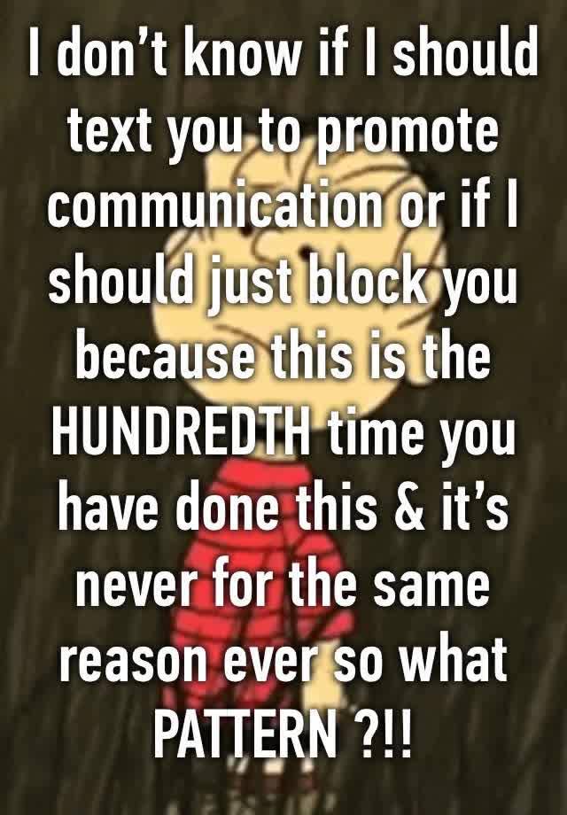 I don’t know if I should text you to promote communication or if I should just block you because this is the HUNDREDTH time you have done this & it’s never for the same reason ever so what PATTERN ?!!