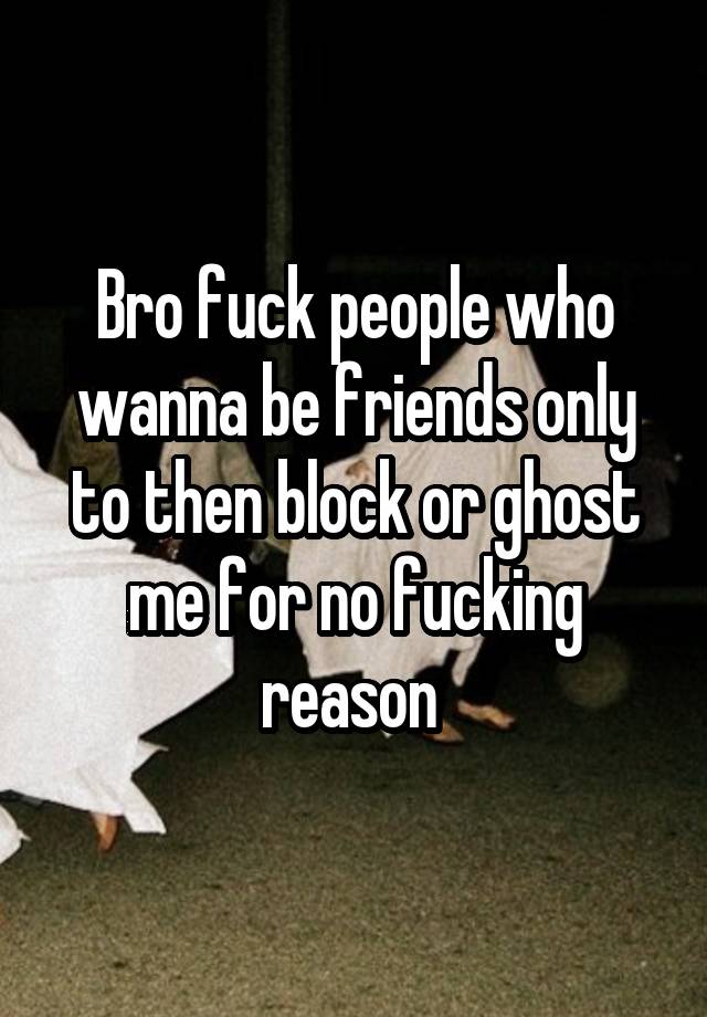 Bro fuck people who wanna be friends only to then block or ghost me for no fucking reason 