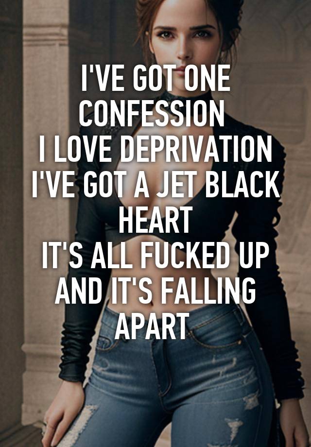 I'VE GOT ONE CONFESSION 
I LOVE DEPRIVATION
I'VE GOT A JET BLACK HEART
IT'S ALL FUCKED UP
AND IT'S FALLING APART 
