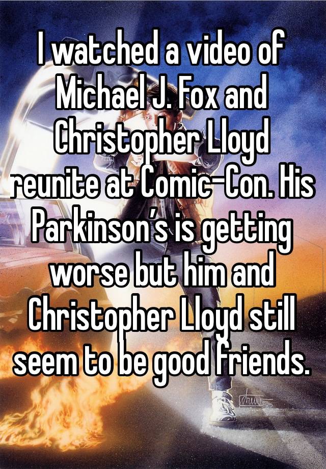 I watched a video of Michael J. Fox and Christopher Lloyd reunite at Comic-Con. His Parkinson’s is getting worse but him and Christopher Lloyd still seem to be good friends. 