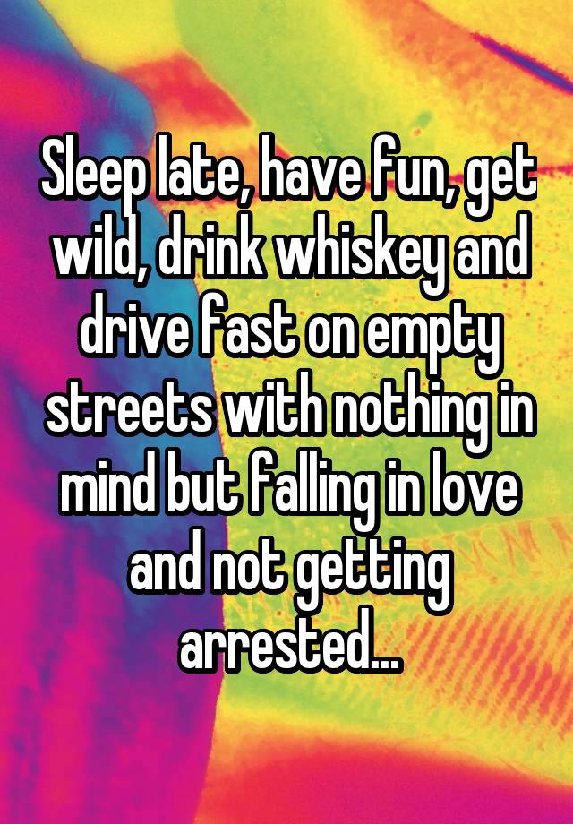 Sleep late, have fun, get wild, drink whiskey and drive fast on empty streets with nothing in mind but falling in love and not getting arrested...