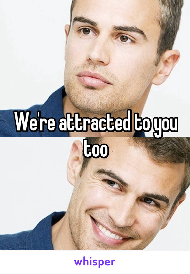 We're attracted to you too