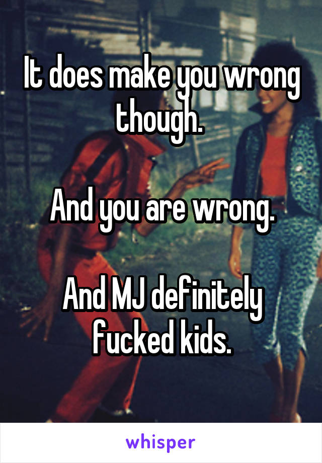 It does make you wrong though. 

And you are wrong.

And MJ definitely fucked kids.
