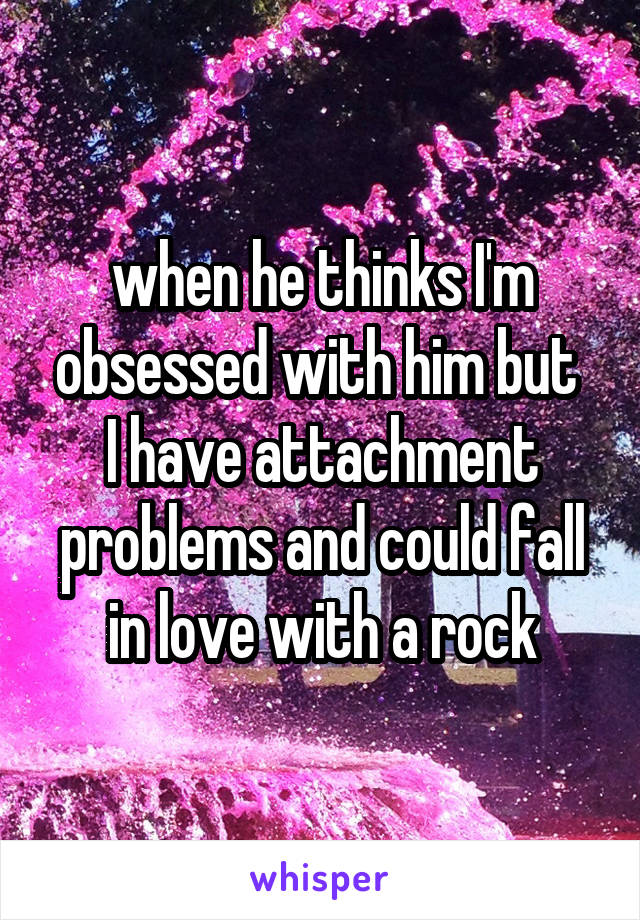 when he thinks I'm obsessed with him but 
I have attachment problems and could fall in love with a rock