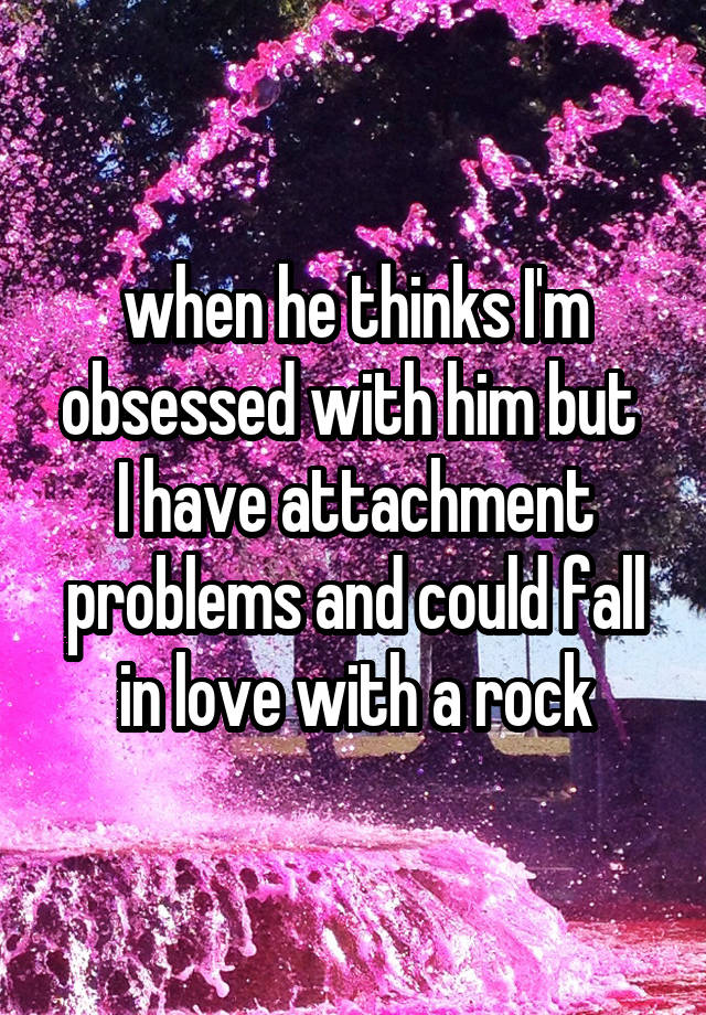 when he thinks I'm obsessed with him but 
I have attachment problems and could fall in love with a rock