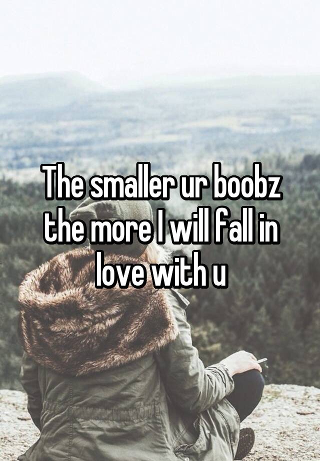 The smaller ur boobz the more I will fall in love with u