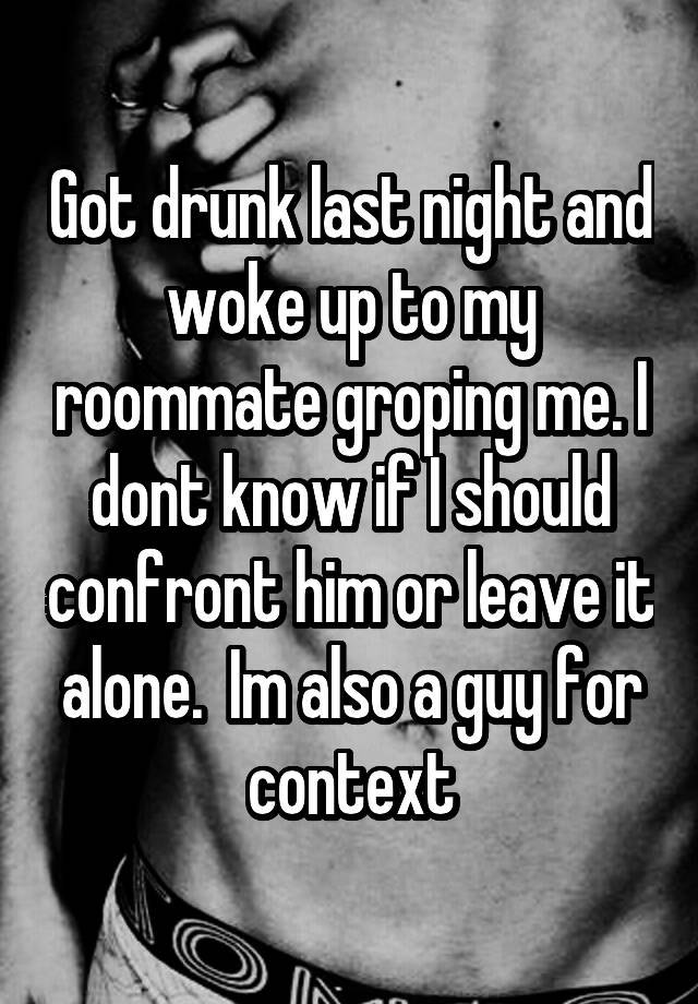 Got drunk last night and woke up to my roommate groping me. I dont know if I should confront him or leave it alone.  Im also a guy for context