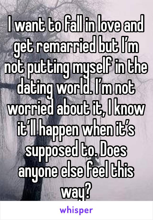 I want to fall in love and get remarried but I’m not putting myself in the dating world. I’m not worried about it, I know it’ll happen when it’s supposed to. Does anyone else feel this way?